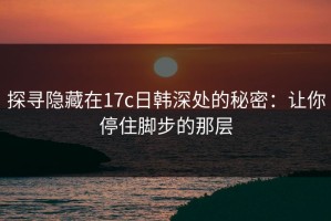 探寻隐藏在17c日韩深处的秘密：让你停住脚步的那层