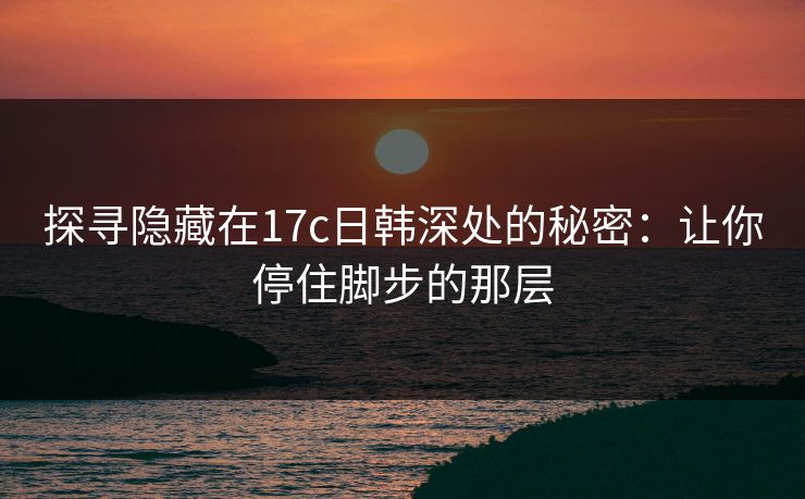 探寻隐藏在17c日韩深处的秘密：让你停住脚步的那层