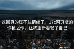 这回真的压不住情绪了，17c网页版的惊艳之作，让我重新看轻了自己