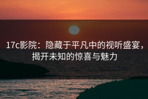 17c影院：隐藏于平凡中的视听盛宴，揭开未知的惊喜与魅力
