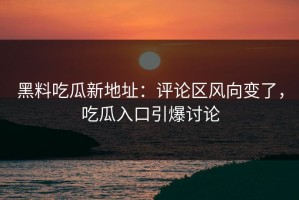 黑料吃瓜新地址：评论区风向变了，吃瓜入口引爆讨论