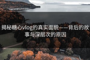 揭秘糖心vlog的真实面貌——背后的故事与深层次的原因