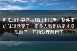吃瓜爆料突然被翻出来以后，整件事的味道就变了：很多人看到结尾才发现自己一开始就理解错了