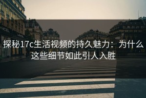 探秘17c生活视频的持久魅力：为什么这些细节如此引人入胜