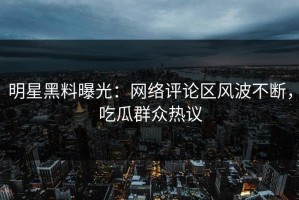 明星黑料曝光：网络评论区风波不断，吃瓜群众热议