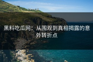 黑料吃瓜网：从围观到真相揭露的意外转折点