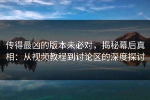传得最凶的版本未必对，揭秘幕后真相：从视频教程到讨论区的深度探讨
