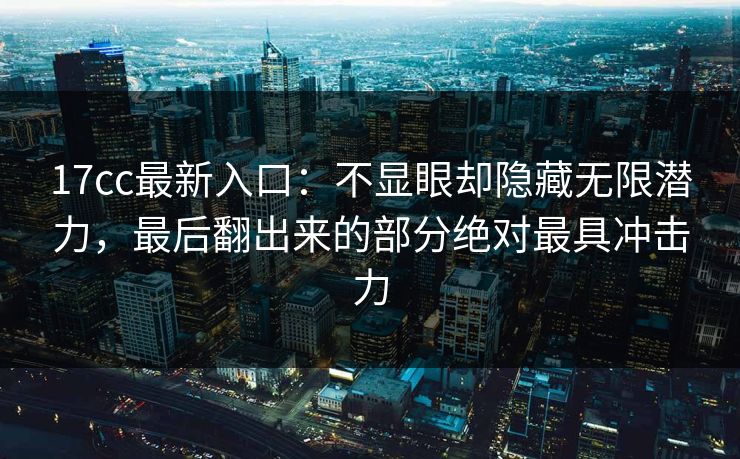 17cc最新入口:不显眼却隐藏无限潜力,最后翻出来的部分绝对最具冲击力 17cc最新入口:不显眼却隐藏无限潜力,最后翻出来的部分绝对最具冲击力