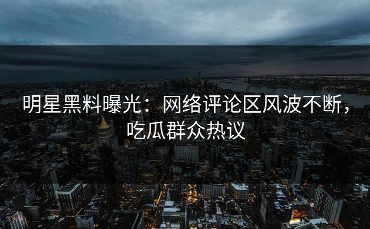 明星黑料曝光：网络评论区风波不断，吃瓜群众热议