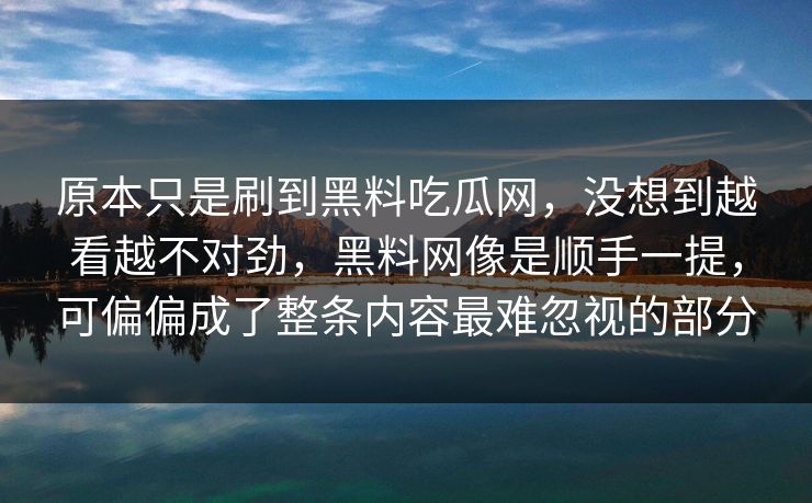 原本只是刷到黑料吃瓜网,没想到越看越不对劲,黑料网像是顺手一提,可偏偏成了整条内容最难忽视的部分 原本只是刷到黑料吃瓜网,没想到越看越不对劲,黑料网像是顺手一提,可偏偏成了整条内容最难忽视的部分