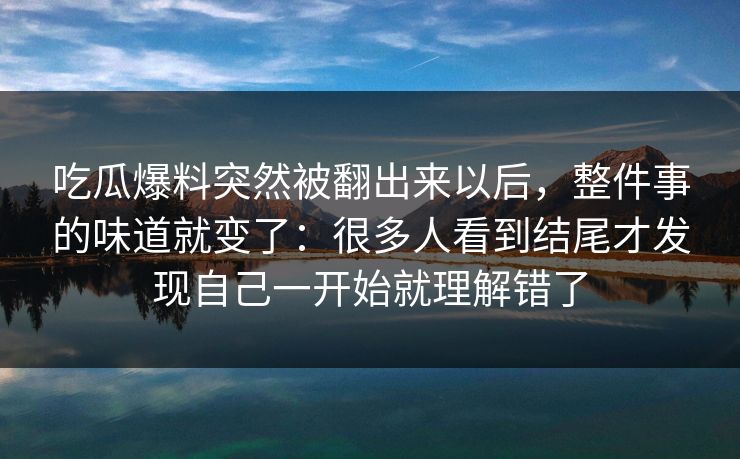 吃瓜爆料突然被翻出来以后,整件事的味道就变了:很多人看到结尾才发现自己一开始就理解错了 吃瓜爆料突然被翻出来以后,整件事的味道就变了:很多人看到结尾才发现自己一开始就理解错了