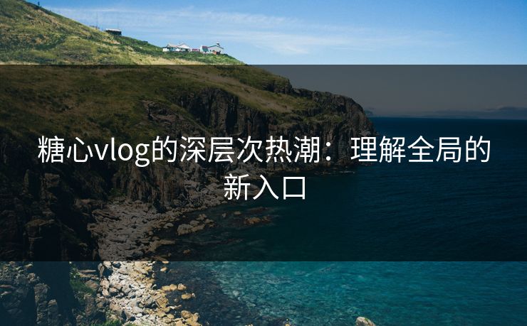糖心vlog的深层次热潮：理解全局的新入口