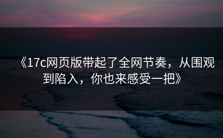 《17c网页版带起了全网节奏，从围观到陷入，你也来感受一把》