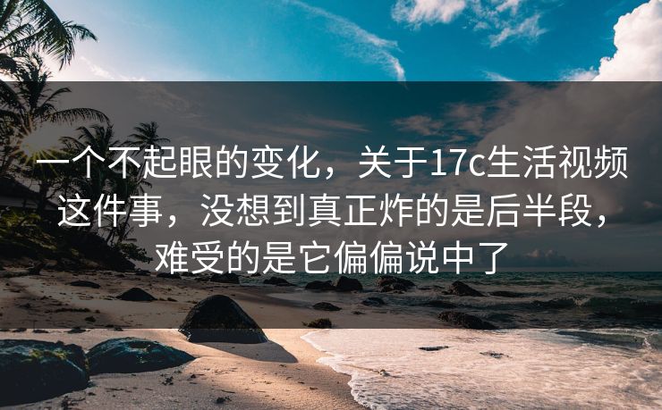 一个不起眼的变化，关于17c生活视频这件事，没想到真正炸的是后半段，难受的是它偏偏说中了